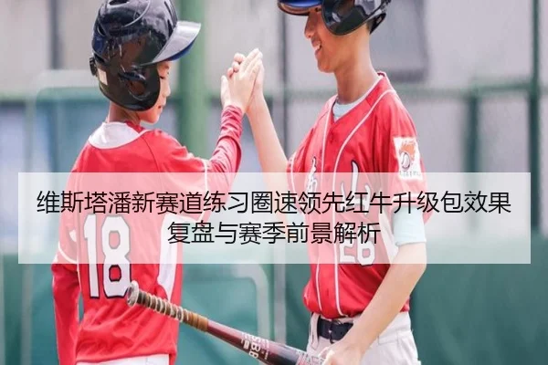 维斯塔潘新赛道练习圈速领先红牛升级包效果复盘与赛季前景解析